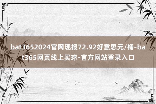 bat3652024官网现报72.92好意思元/桶-bat365网页线上买球-官方网站登录入口