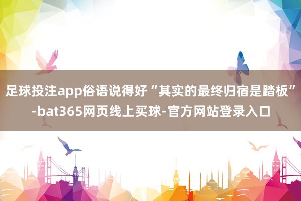 足球投注app俗语说得好“其实的最终归宿是踏板”-bat365网页线上买球-官方网站登录入口
