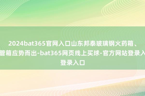 2024bat365官网入口山东邦泰玻璃钢火药箱、雷管箱应势而出-bat365网页线上买球-官方网站登录入口