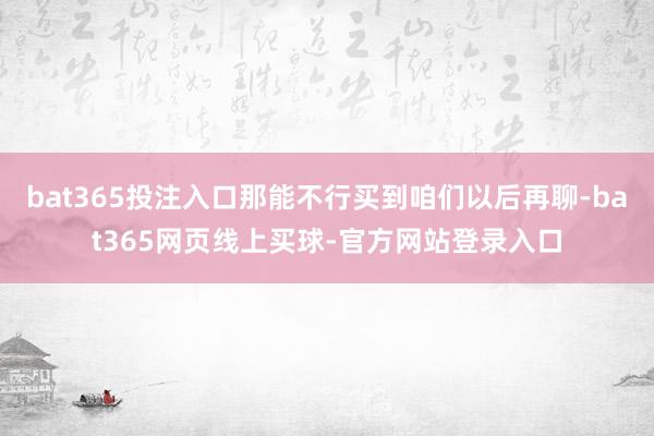 bat365投注入口那能不行买到咱们以后再聊-bat365网页线上买球-官方网站登录入口