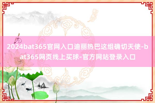 2024bat365官网入口迪丽热巴这组确切天使-bat365网页线上买球-官方网站登录入口
