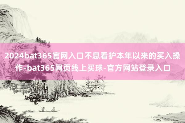 2024bat365官网入口不息看护本年以来的买入操作-bat365网页线上买球-官方网站登录入口