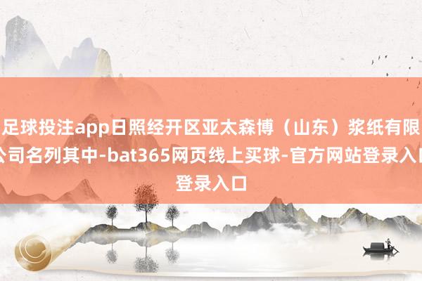 足球投注app日照经开区亚太森博（山东）浆纸有限公司名列其中-bat365网页线上买球-官方网站登录入口