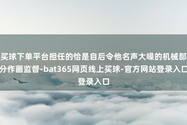 买球下单平台担任的恰是自后令他名声大噪的机械部分作画监督-bat365网页线上买球-官方网站登录入口