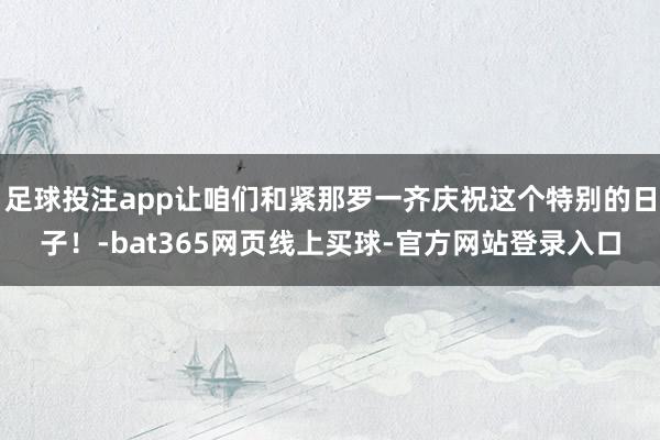 足球投注app让咱们和紧那罗一齐庆祝这个特别的日子！-bat365网页线上买球-官方网站登录入口
