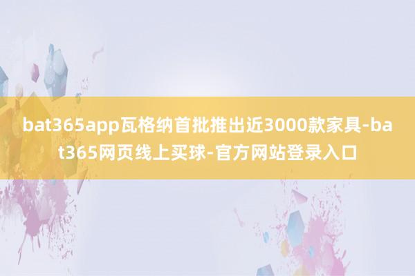 bat365app瓦格纳首批推出近3000款家具-bat365网页线上买球-官方网站登录入口
