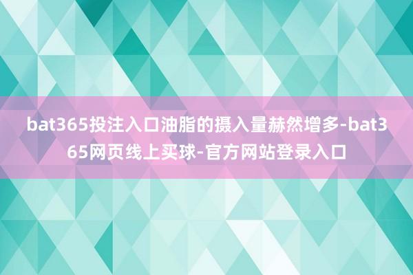 bat365投注入口油脂的摄入量赫然增多-bat365网页线上买球-官方网站登录入口