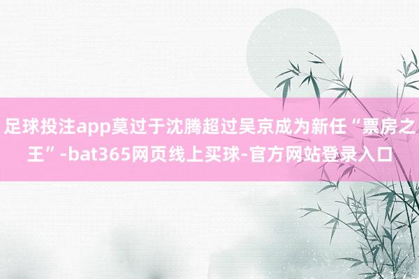 足球投注app莫过于沈腾超过吴京成为新任“票房之王”-bat365网页线上买球-官方网站登录入口