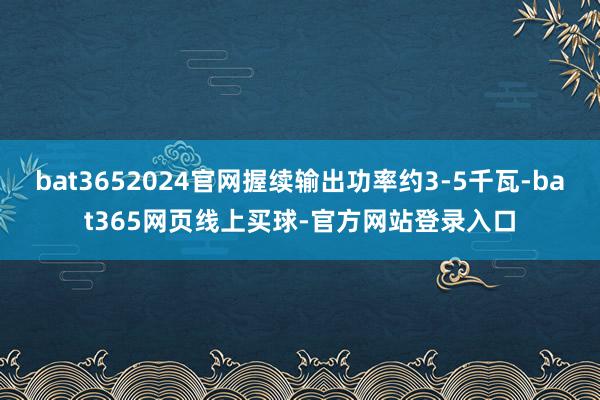 bat3652024官网握续输出功率约3-5千瓦-bat365网页线上买球-官方网站登录入口