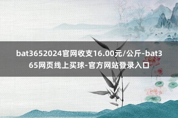 bat3652024官网收支16.00元/公斤-bat365网页线上买球-官方网站登录入口
