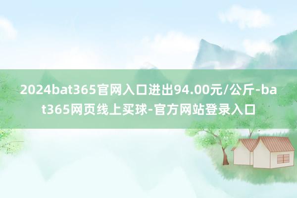 2024bat365官网入口进出94.00元/公斤-bat365网页线上买球-官方网站登录入口