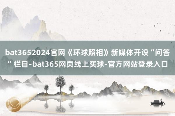 bat3652024官网《环球照相》新媒体开设“问答”栏目-bat365网页线上买球-官方网站登录入口