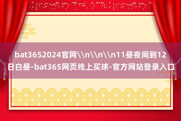 bat3652024官网\n\n\n11昼夜间到12日白昼-bat365网页线上买球-官方网站登录入口