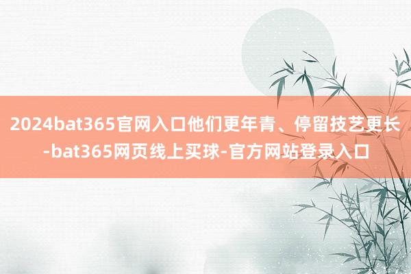 2024bat365官网入口他们更年青、停留技艺更长-bat365网页线上买球-官方网站登录入口