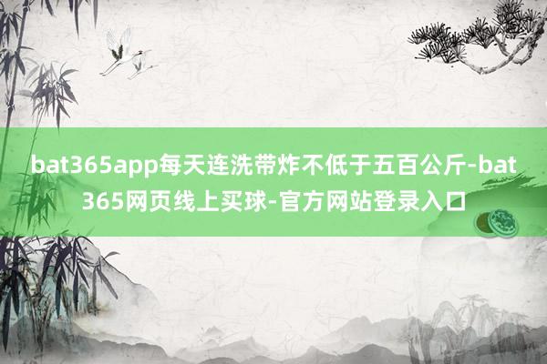 bat365app每天连洗带炸不低于五百公斤-bat365网页线上买球-官方网站登录入口