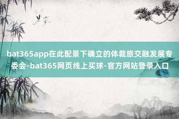 bat365app在此配景下确立的体裁旅交融发展专委会-bat365网页线上买球-官方网站登录入口