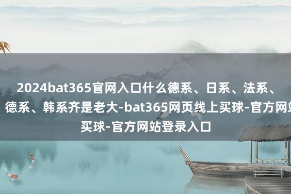 2024bat365官网入口什么德系、日系、法系、好意思系、德系、韩系齐是老大-bat365网页线上买球-官方网站登录入口
