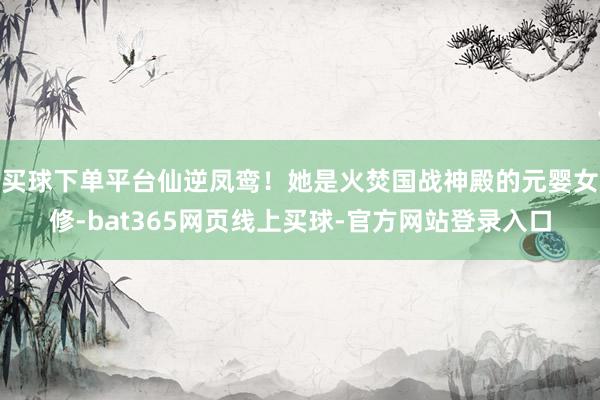 买球下单平台仙逆凤鸾！她是火焚国战神殿的元婴女修-bat365网页线上买球-官方网站登录入口