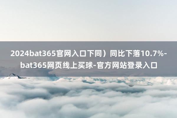 2024bat365官网入口下同）同比下落10.7%-bat365网页线上买球-官方网站登录入口