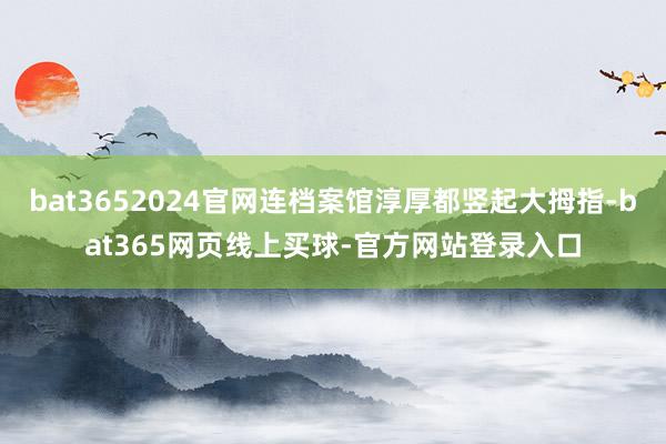 bat3652024官网连档案馆淳厚都竖起大拇指-bat365网页线上买球-官方网站登录入口