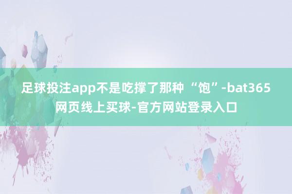 足球投注app不是吃撑了那种 “饱”-bat365网页线上买球-官方网站登录入口