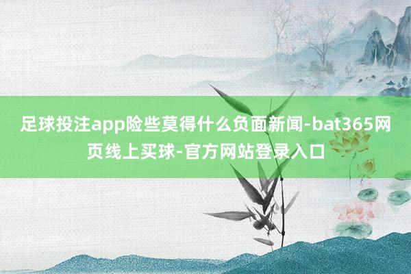 足球投注app险些莫得什么负面新闻-bat365网页线上买球-官方网站登录入口