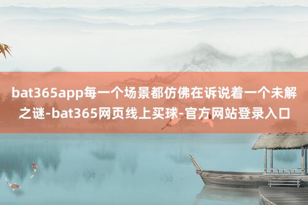 bat365app每一个场景都仿佛在诉说着一个未解之谜-bat365网页线上买球-官方网站登录入口