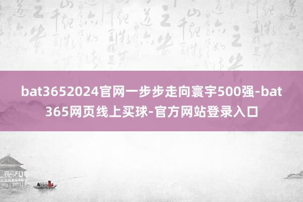 bat3652024官网一步步走向寰宇500强-bat365网页线上买球-官方网站登录入口