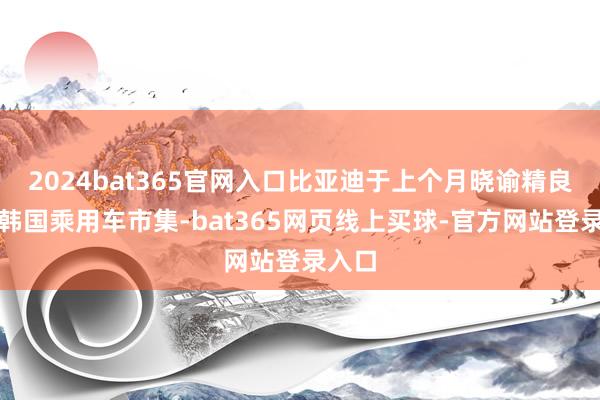 2024bat365官网入口比亚迪于上个月晓谕精良报复韩国乘用车市集-bat365网页线上买球-官方网站登录入口