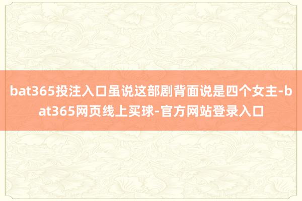 bat365投注入口虽说这部剧背面说是四个女主-bat365网页线上买球-官方网站登录入口