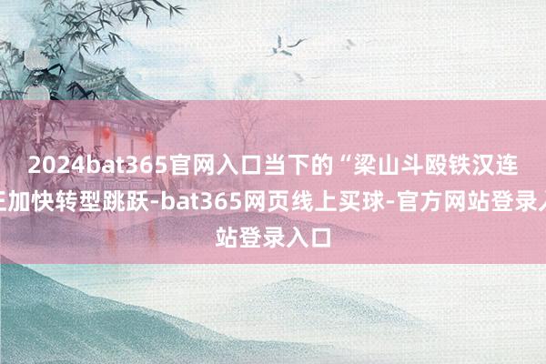 2024bat365官网入口当下的“梁山斗殴铁汉连”正加快转型跳跃-bat365网页线上买球-官方网站登录入口