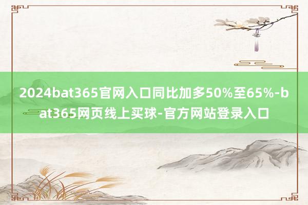 2024bat365官网入口同比加多50%至65%-bat365网页线上买球-官方网站登录入口