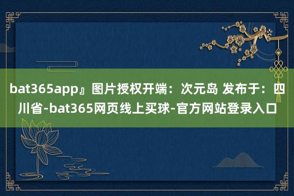 bat365app』图片授权开端：次元岛 发布于：四川省-bat365网页线上买球-官方网站登录入口