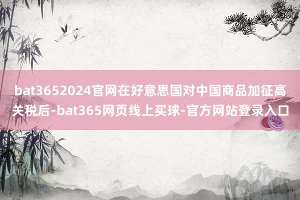 bat3652024官网在好意思国对中国商品加征高关税后-bat365网页线上买球-官方网站登录入口