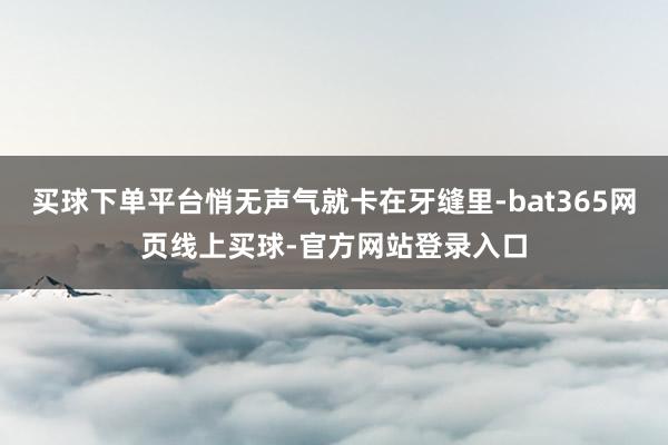 买球下单平台悄无声气就卡在牙缝里-bat365网页线上买球-官方网站登录入口