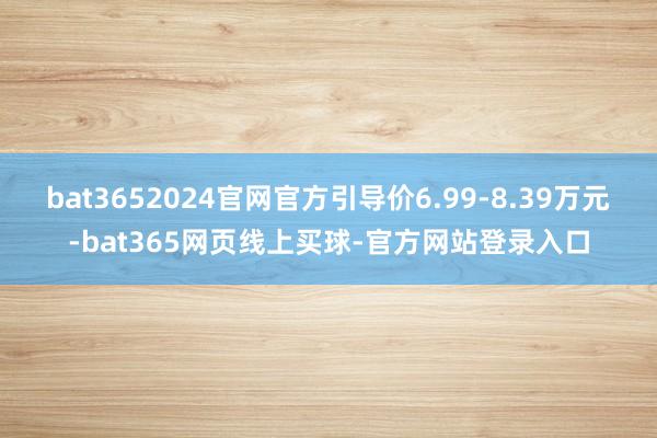 bat3652024官网官方引导价6.99-8.39万元-bat365网页线上买球-官方网站登录入口