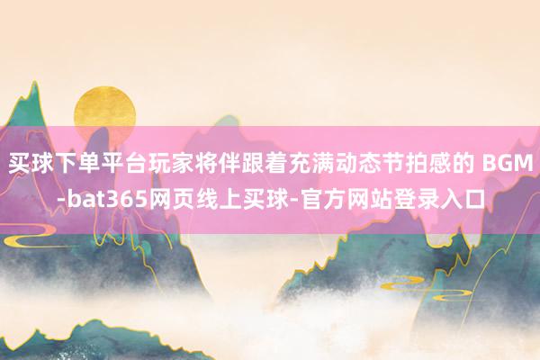 买球下单平台玩家将伴跟着充满动态节拍感的 BGM-bat365网页线上买球-官方网站登录入口