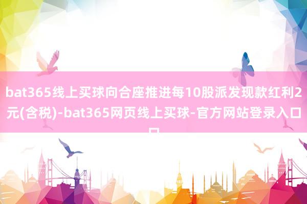 bat365线上买球向合座推进每10股派发现款红利2元(含税)-bat365网页线上买球-官方网站登录入口