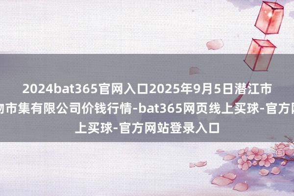 2024bat365官网入口2025年9月5日潜江市四季友农产物市集有限公司价钱行情-bat365网页线上买球-官方网站登录入口