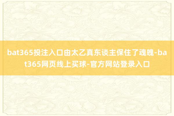 bat365投注入口由太乙真东谈主保住了魂魄-bat365网页线上买球-官方网站登录入口