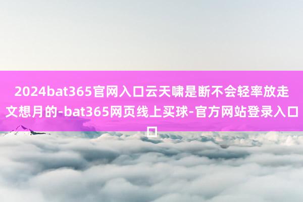 2024bat365官网入口云天啸是断不会轻率放走文想月的-bat365网页线上买球-官方网站登录入口