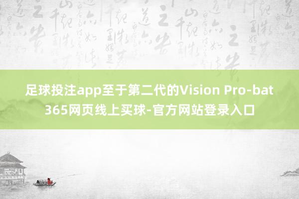 足球投注app至于第二代的Vision Pro-bat365网页线上买球-官方网站登录入口