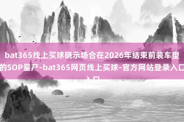 bat365线上买球晓示场合在2026年结束前装车型的SOP量产-bat365网页线上买球-官方网站登录入口