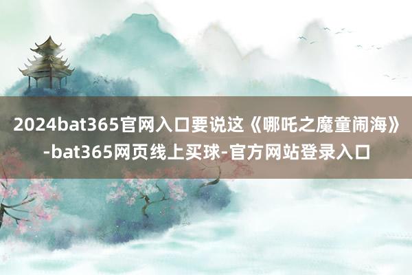 2024bat365官网入口要说这《哪吒之魔童闹海》-bat365网页线上买球-官方网站登录入口