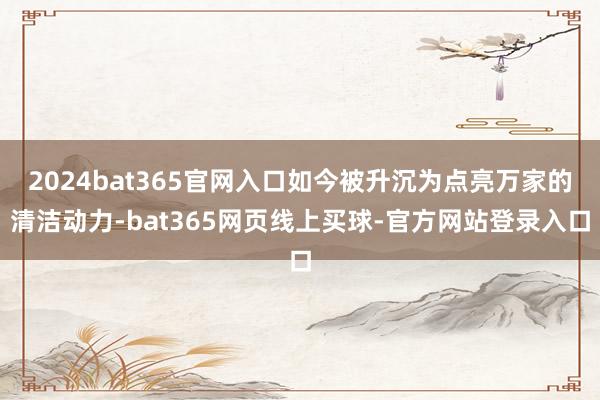 2024bat365官网入口如今被升沉为点亮万家的清洁动力-bat365网页线上买球-官方网站登录入口