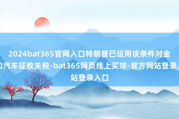 2024bat365官网入口特朗普已运用该条件对金属和汽车征收关税-bat365网页线上买球-官方网站登录入口