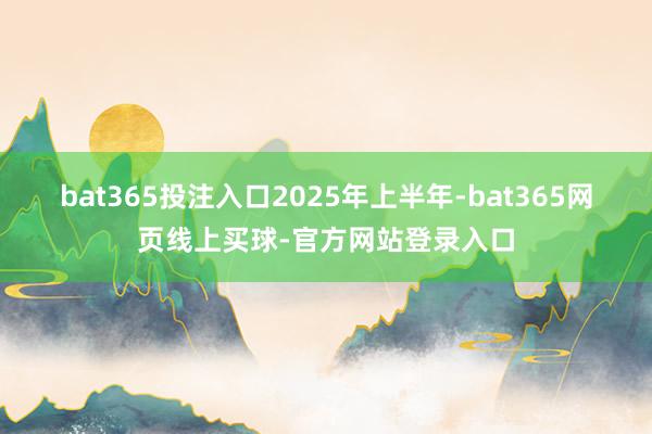 bat365投注入口　　2025年上半年-bat365网页线上买球-官方网站登录入口