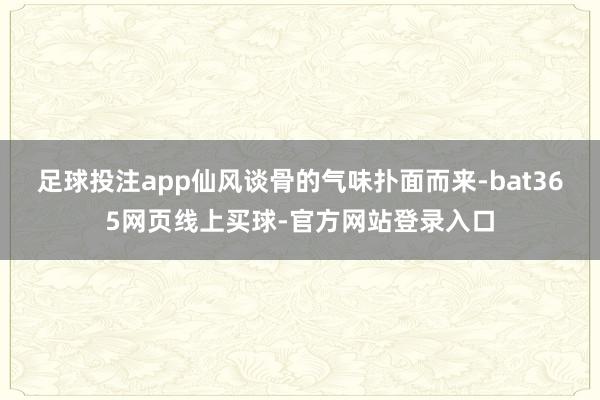 足球投注app仙风谈骨的气味扑面而来-bat365网页线上买球-官方网站登录入口