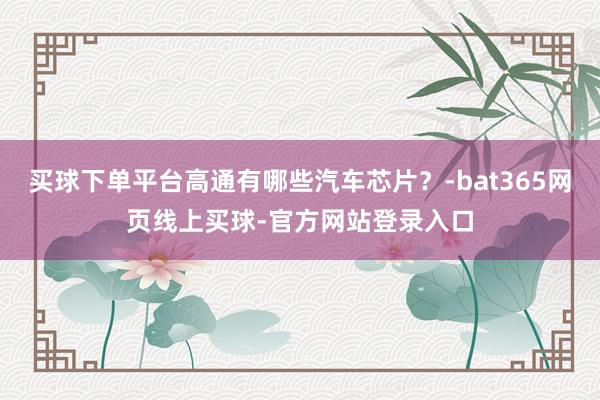 买球下单平台高通有哪些汽车芯片？-bat365网页线上买球-官方网站登录入口