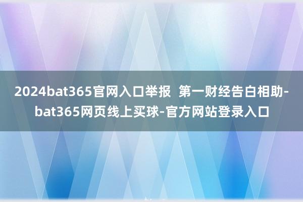 2024bat365官网入口举报  第一财经告白相助-bat365网页线上买球-官方网站登录入口